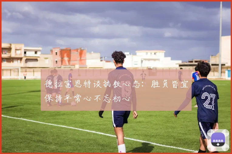 德拉富恩特谈执教心态：胜负皆宜保持平常心不忘初心