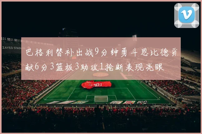 巴格利替补出战9分钟勇斗恩比德贡献6分3篮板3助攻1抢断表现亮眼