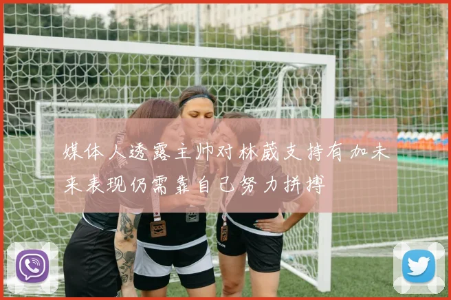 媒体人透露主帅对林葳支持有加未来表现仍需靠自己努力拼搏