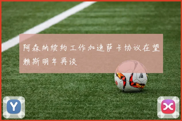 阿森纳续约工作加速萨卡协议在望赖斯明年再谈