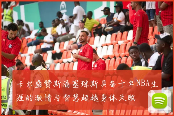 卡尔盛赞斯潘塞琼斯具备十年NBA生涯的激情与智慧超越身体天赋