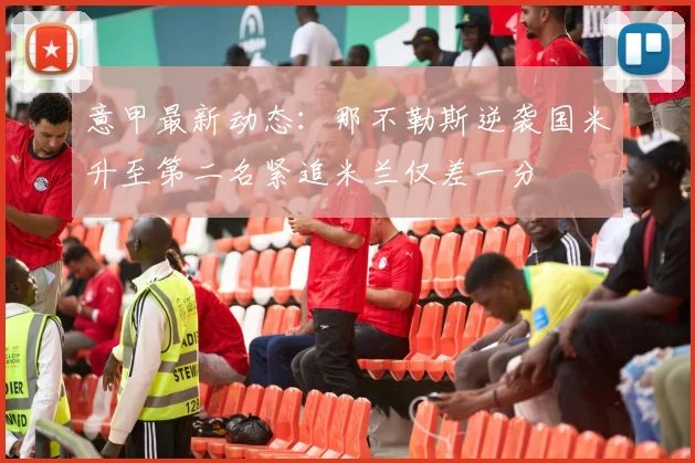意甲最新动态：那不勒斯逆袭国米升至第二名紧追米兰仅差一分