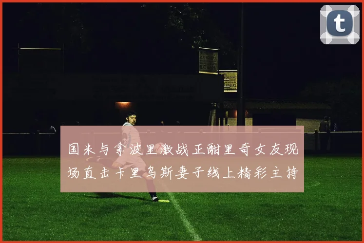 国米与拿波里激战正酣里奇女友现场直击卡里乌斯妻子线上精彩主持