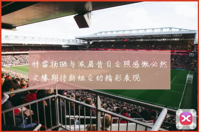 特雷杨晒与浓眉昔日合照感慨必然之缘期待新组合的精彩表现