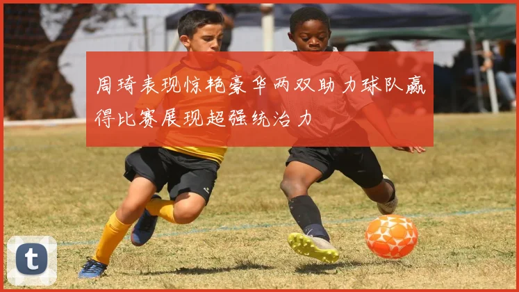 周琦表现惊艳豪华两双助力球队赢得比赛展现超强统治力