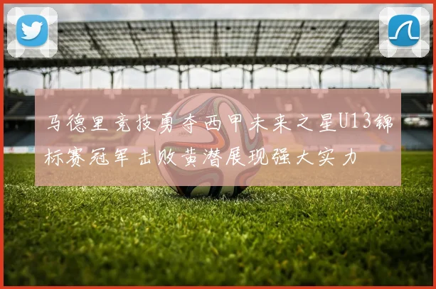 马德里竞技勇夺西甲未来之星U13锦标赛冠军击败黄潜展现强大实力