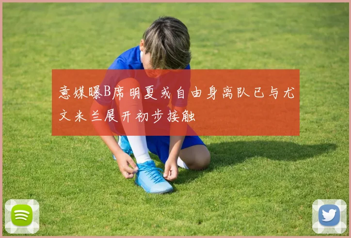 意媒曝B席明夏或自由身离队已与尤文米兰展开初步接触