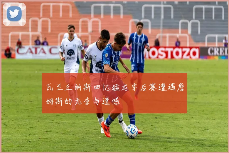 瓦兰丘纳斯回忆猛龙季后赛遭遇詹姆斯的无奈与遗憾