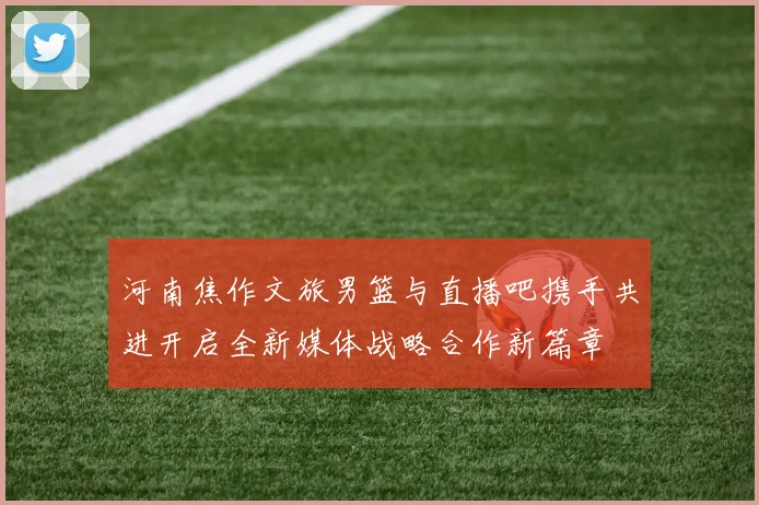 河南焦作文旅男篮与直播吧携手共进开启全新媒体战略合作新篇章