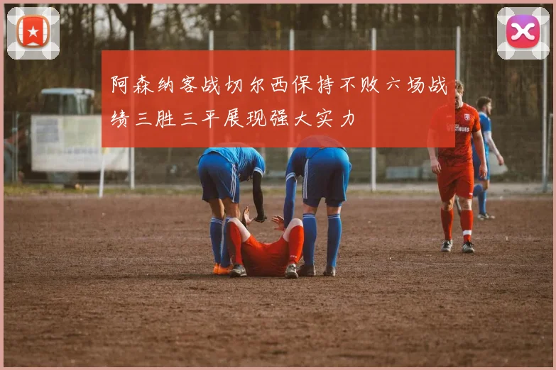 阿森纳客战切尔西保持不败六场战绩三胜三平展现强大实力