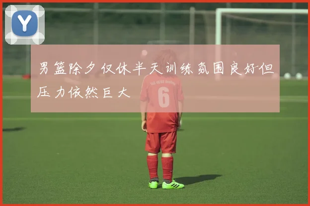 男篮除夕仅休半天训练氛围良好但压力依然巨大
