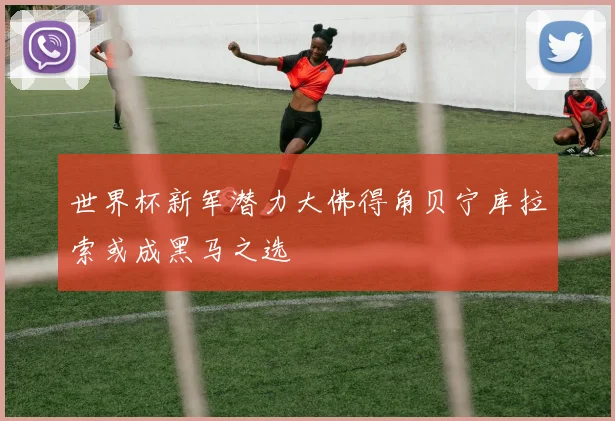 世界杯新军潜力大佛得角贝宁库拉索或成黑马之选