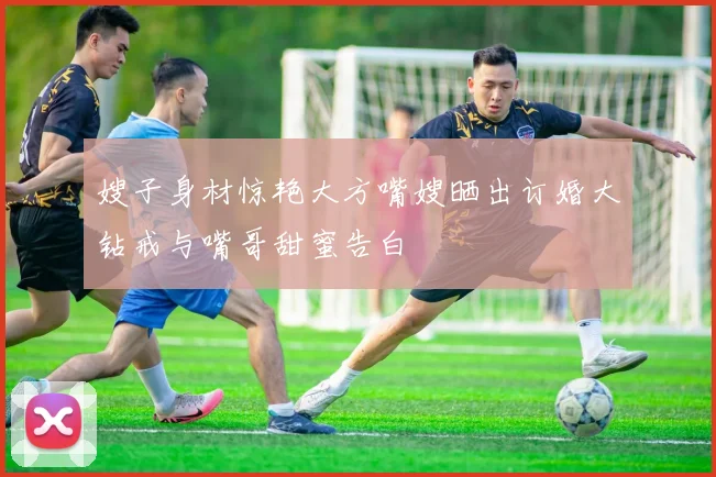 嫂子身材惊艳大方嘴嫂晒出订婚大钻戒与嘴哥甜蜜告白