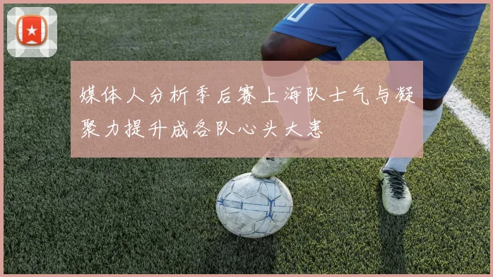 媒体人分析季后赛上海队士气与凝聚力提升成各队心头大患