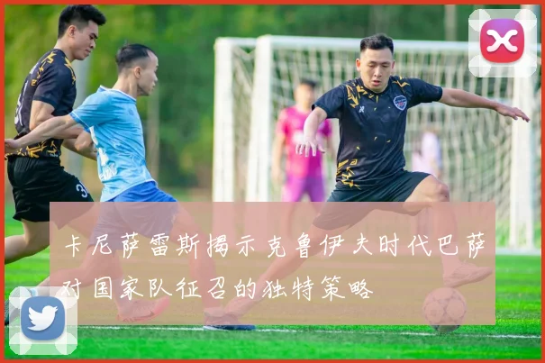 卡尼萨雷斯揭示克鲁伊夫时代巴萨对国家队征召的独特策略