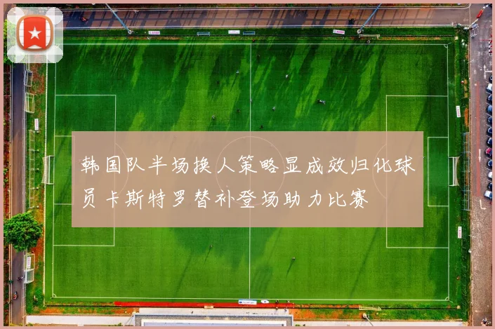 韩国队半场换人策略显成效归化球员卡斯特罗替补登场助力比赛