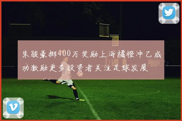 朱骏豪掷400万奖励上海橘橙冲乙成功激励更多投资者关注足球发展