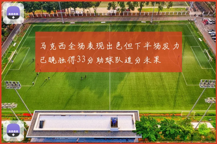 马克西全场表现出色但下半场发力已晚独得33分助球队追分未果