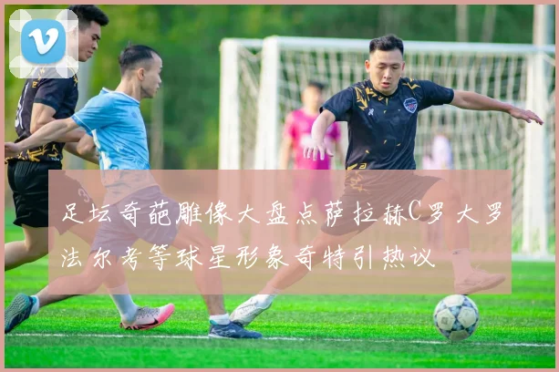 足坛奇葩雕像大盘点萨拉赫C罗大罗法尔考等球星形象奇特引热议