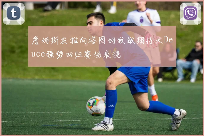 詹姆斯发推向塔图姆致敬期待大Deuce强势回归赛场表现