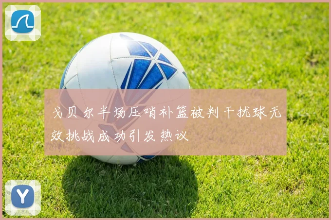 戈贝尔半场压哨补篮被判干扰球无效挑战成功引发热议