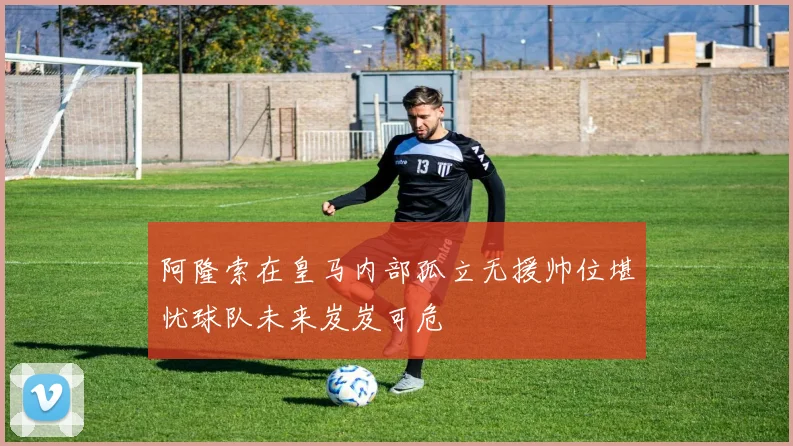 阿隆索在皇马内部孤立无援帅位堪忧球队未来岌岌可危