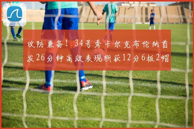 攻防兼备！34号秀卡尔克布伦纳首发26分钟高效表现斩获12分6板2帽