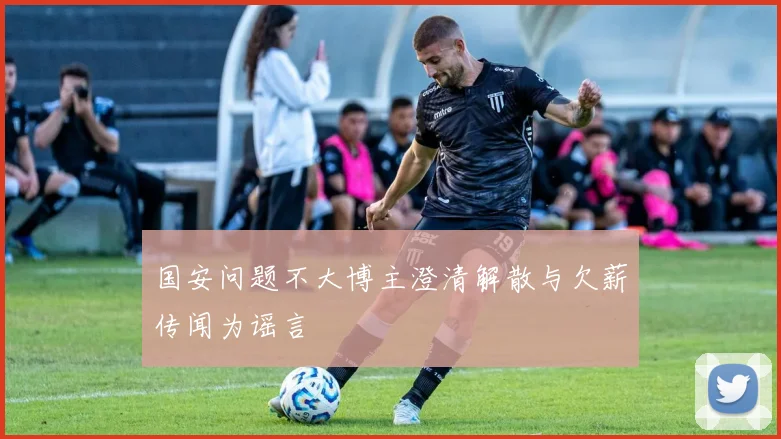 国安问题不大博主澄清解散与欠薪传闻为谣言